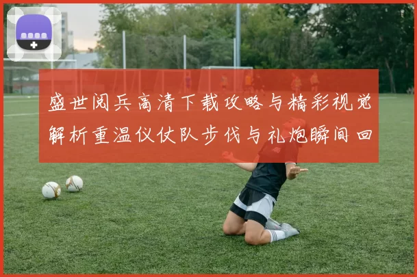 盛世阅兵高清下载攻略与精彩视觉解析重温仪仗队步伐与礼炮瞬间回