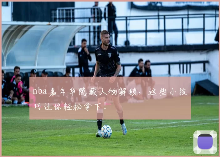nba嘉年华隐藏人物解锁，这些小技巧让你轻松拿下！