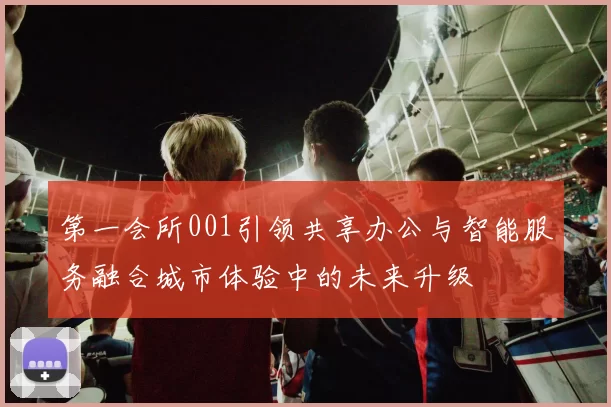 第一会所001引领共享办公与智能服务融合城市体验中的未来升级