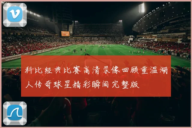 科比经典比赛高清录像回顾重温湖人传奇球星精彩瞬间完整版