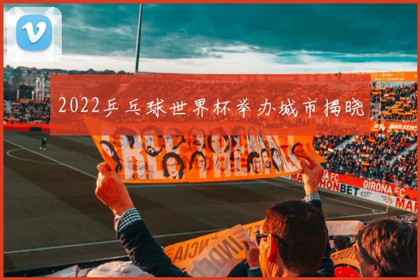 2022乒乓球世界杯举办城市揭晓