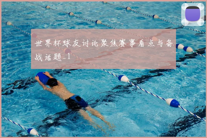 世界杯球友讨论聚焦赛事看点与备战话题_1
