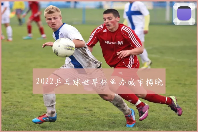 2022乒乓球世界杯举办城市揭晓