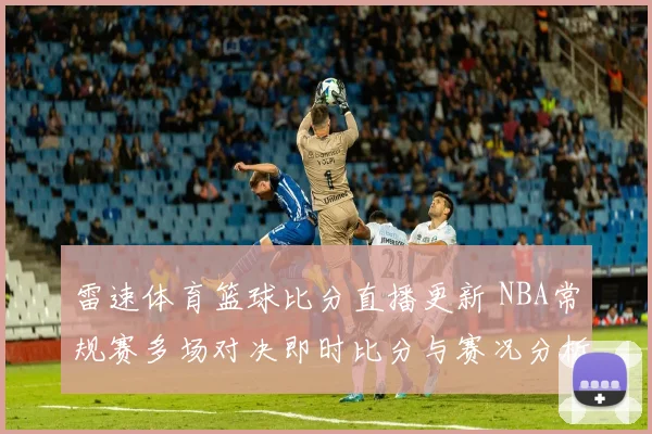 雷速体育篮球比分直播更新 NBA常规赛多场对决即时比分与赛况分析