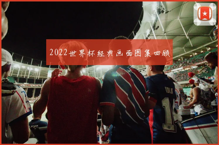 2022世界杯经典画面图集回顾